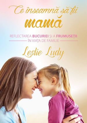 Ce inseamna sa fii mama. Reflectarea bucuriei si a frumusetii in viata de familie